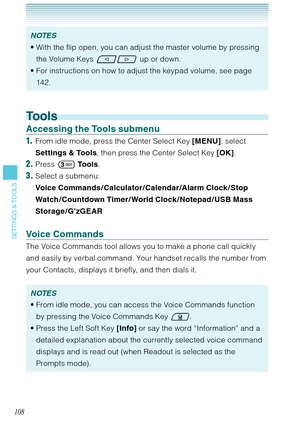 Page 109108
SETTINGS & TOOLS
NOTES
With the flip open, you can adjust the master volume by pressing 
the Volume Keys 
 up or down.
For instructions on how to adjust the keypad volume, see page 
142.  •
•
Tools
Accessing the Tools submenu
1.  From idle mode, press the Center Select Key [MENU], select 
Settings & Tools, then press the Center Select Key [OK]. 
2. Press  To o l s. 
3. Select a submenu:  
Voice Commands /Calculator/Calendar/Alarm Clock /Stop 
Watch /Countdown Timer/ World Clock / Notepad / USB Mass...