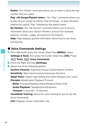 Page 11111 0
SETTINGS & TOOLS
Redial: The “Redial” command allows you to make a call to the last 
number that you called.
Play < All Songs / Playlist name >: The “Play” command allows you 
to play all your songs by stating “Play All Songs,” or play individual 
playlists by saying “Play” followed by the playlist name. 
My Verizon: The “My Verizon” command allows you to access 
information about your Verizon Wireless account (for example, 
balance, minutes, usage, and payment information). 
Help: Help displays...