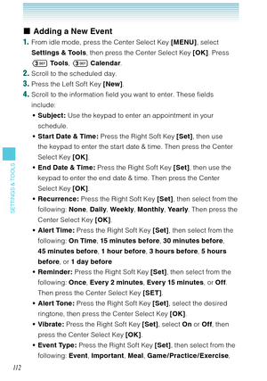 Page 11311 2
SETTINGS & TOOLS
Adding a New Event 
1.  From idle mode, press the Center Select Key [MENU], select 
Settings & Tools, then press the Center Select Key [OK]. Press 
 To o l s,  Calendar. 
2. Scroll to the scheduled day.
3. Press the Left Soft Key [New].
4. Scroll to the information field you want to enter. These fields 
include: 
Subject: Use the keypad to enter an appointment in your 
schedule.
Start Date & Time : Press the Right Soft Key [Set], then use 
the keypad to enter the start date &...