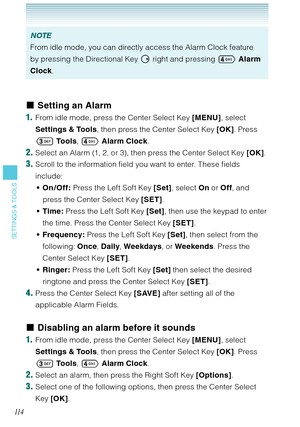 Page 11511 4
SETTINGS & TOOLS
NOTE
From idle mode, you can directly access the Alarm Clock feature 
by pressing the Directional Key  right and pressing  Alarm 
Clock.
Setting an Alarm
1.  From idle mode, press the Center Select Key [MENU], select 
Settings & Tools, then press the Center Select Key [OK]. Press 
 To o l s,  Alarm Clock. 
2. Select an Alarm (1, 2, or 3), then press the Center Select Key [OK]. 
3. Scroll to the information field you want to enter. These fields 
include:
On /Off: Press the Left...