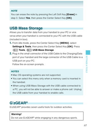 Page 11811 7
SETTINGS & TOOLS
NOTE
You can erase the note by pressing the Left Soft Key [Erase] in 
step 3. Select Ye s, then press the Center Select Key [OK].
USB Mass Storage
Allows you to transfer data from your handset to your PC or vice 
versa when your handset is connected to your PC with the USB cable 
(included in box).
1.  From idle mode, press the Center Select Key [MENU], select 
Settings & Tools, then press the Center Select Key [OK]. Press 
 To o l s,  USB Mass Storage. 
2. Plug in the small...