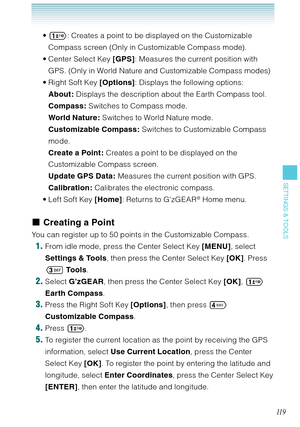 Page 12011 9
SETTINGS & TOOLS
 : Creates a point to be displayed on the Customizable 
Compass screen (Only in Customizable Compass mode).
Center Select Key [GPS]: Measures the current position with 
GPS. (Only in World Nature and Customizable Compass modes)
Right Soft Key [Options]: Displays the following options:
About: Displays the description about the Earth Compass tool. 
Compass: Switches to Compass mode. 
World Nature : Switches to World Nature mode. 
Customizable Compass: Switches to Customizable Compass...