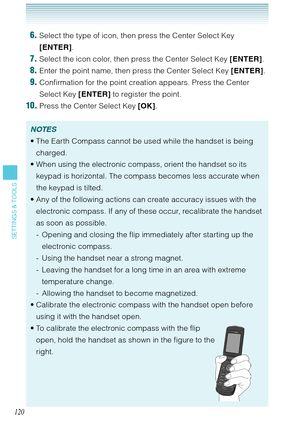 Page 121120
SETTINGS & TOOLS
 6. Select the type of icon, then press the Center Select Key 
[ENTER].
 7. Select the icon color, then press the Center Select Key [ENTER].
 8. Enter the point name, then press the Center Select Key [ENTER].
 9. Confirmation for the point creation appears. Press the Center 
Select Key [ENTER] to register the point.
 10. Press the Center Select Key [OK].
NOTES
The Earth Compass cannot be used while the handset is being 
charged. 
When using the electronic compass, orient the handset...