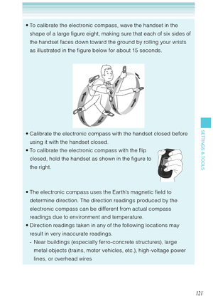 Page 122121
SETTINGS & TOOLS
To calibrate the electronic compass, wave the handset in the 
shape of a large figure eight, making sure that each of six sides of 
the handset faces down toward the ground by rolling your wrists 
as illustrated in the figure below for about 15 seconds. 
Calibrate the electronic compass with the handset closed before 
using it with the handset closed. 
To calibrate the electronic compass with the flip 
closed, hold the handset as shown in the figure to 
the right. 
The electronic...