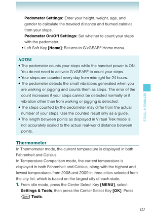 Page 124123
SETTINGS & TOOLS
Pedometer Settings: Enter your height, weight, age, and 
gender to calculate the traveled distance and burned calories 
from your steps. 
Pedometer On /Off Settings: Set whether to count your steps 
with the pedometer. 
Left Soft Key [Home]: Returns to G’zGEAR
® Home menu. 
NOTES
The pedometer counts your steps while the handset power is ON. 
You do not need to activate G’zGEAR
® to count your steps. 
Your steps are counted every day from midnight for 24 hours. 
The pedometer detects...