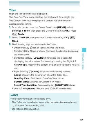 Page 126125
SETTINGS & TOOLS
Tides
High and low tide times are displayed. 
The One-Day View mode displays the tidal graph for a single day. 
The Current View mode displays the current tide and the time 
appropriate for fishing. 
1.  From idle mode, press the Center Select Key [MENU], select 
Settings & Tools, then press the Center Select Key [OK]. Press 
 To o l s. 
2. Select G’zGEAR, then press the Center Select Key [OK],  
Tides.
3. The following keys are available in the Tides:
Directional Key   left or...