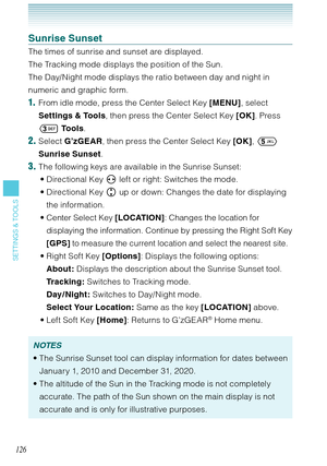 Page 127126
SETTINGS & TOOLS
Sunrise Sunset
The times of sunrise and sunset are displayed. 
The Tracking mode displays the position of the Sun. 
The Day/Night mode displays the ratio between day and night in 
numeric and graphic form. 
1.  From idle mode, press the Center Select Key [MENU], select 
Settings & Tools, then press the Center Select Key [OK]. Press 
 To o l s.
2. Select G’zGEAR, then press the Center Select Key [OK],  
Sunrise Sunset.
3. The following keys are available in the Sunrise Sunset:...