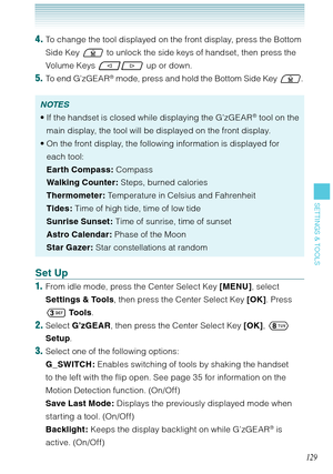 Page 130129
SETTINGS & TOOLS
4. To change the tool displayed on the front display, press the Bottom 
Side Key  to unlock the side keys of handset, then press the 
Volume Keys 
 up or down.
5. To end G’zGEAR® mode, press and hold the Bottom Side Key . 
NOTES
If the handset is closed while displaying the G’zGEAR® tool on the 
main display, the tool will be displayed on the front display. 
On the front display, the following information is displayed for 
each tool: 
Earth Compass: Compass
Walking Counter: Steps,...