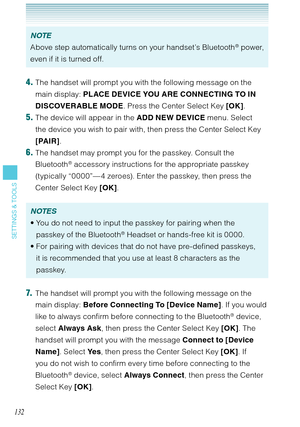 Page 133132
SETTINGS & TOOLS
NOTE
Above step automatically turns on your handset’s Bluetooth® power, 
even if it is turned off. 
4. The handset will prompt you with the following message on the 
main display: PLACE DEVICE YOU ARE CONNECTING TO IN 
DISCOVERABLE MODE. Press the Center Select Key [OK].
5. The device will appear in the ADD NEW DEVICE menu. Select 
the device you wish to pair with, then press the Center Select Key 
[PAIR].
6. The handset may prompt you for the passkey. Consult the 
Bluetooth®...