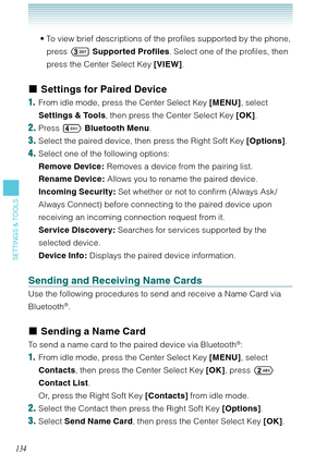 Page 135134
SETTINGS & TOOLS
To view brief descriptions of the profiles supported by the phone, 
press  Supported Profiles. Select one of the profiles, then 
press the Center Select Key [VIEW]. 
Settings for Paired Device
1.  From idle mode, press the Center Select Key [MENU], select 
Settings & Tools, then press the Center Select Key [OK]. 
2. Press  Bluetooth Menu. 
3. Select the paired device, then press the Right Soft Key [Options]. 
4. Select one of the following options: 
Remove Device: Removes a device...