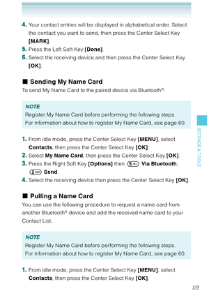Page 136135
SETTINGS & TOOLS
4. Your contact entries will be displayed in alphabetical order. Select 
the contact you want to send, then press the Center Select Key 
[MARK]. 
5. Press the Left Soft Key [Done].
6. Select the receiving device and then press the Center Select Key 
[OK].
Sending My Name Card
To send My Name Card to the paired device via Bluetooth®: 
NOTE
Register My Name Card before performing the following steps.
For information about how to register My Name Card, see page 60.
1.  From idle mode,...