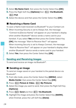 Page 137136
SETTINGS & TOOLS
2. Select My Name Card, then press the Center Select Key [OK].
3. Press the Right Soft Key [Options] then  Via Bluetooth, 
 Pull. 
4. Select the device and then press the Center Select Key [OK]. 
Receiving a Name Card
To save a Name Card received via Bluetooth® to your Contact List: 
1.  When Incoming Security is set to Always Ask, the message 
“Connect to:[Device Name]” will appear on your handset’s display 
when another Bluetooth
® device sends a name card to your 
handset. If...