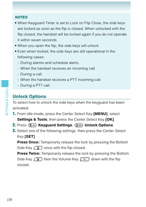 Page 139138
SETTINGS & TOOLS
NOTES
When Keyguard Timer is set to Lock on Flip Close, the side keys 
are locked as soon as the flip is closed. When unlocked with the 
flip closed, the handset will be locked again if you do not operate 
it within seven seconds. 
When you open the flip, the side keys will unlock. 
Even when locked, the side keys are still operational in the 
following cases:
During alarms and schedule alerts.
When the handset receives an incoming call.
During a call.
When the handset receives a PT...