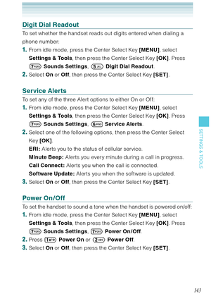 Page 144143
SETTINGS & TOOLS
Digit Dial Readout
To set whether the handset reads out digits entered when dialing a 
phone number: 
1.  From idle mode, press the Center Select Key [MENU], select 
Settings & Tools, then press the Center Select Key [OK]. Press 

 Sounds Settings,  Digit Dial Readout. 
2. Select On or Off, then press the Center Select Key [SET]. 
Service Alerts
To set any of the three Alert options to either On or Off:
1.  From idle mode, press the Center Select Key [MENU], select 
Settings &...
