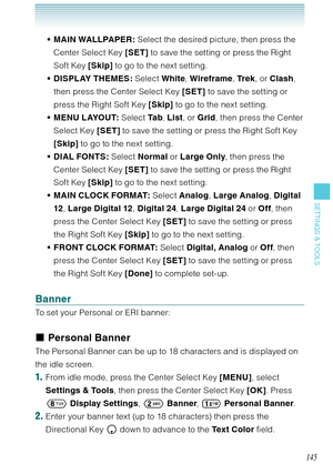 Page 146145
SETTINGS & TOOLS
MAIN WALLPAPER: Select the desired picture, then press the 
Center Select Key [SET] to save the setting or press the Right 
Soft Key [Skip] to go to the next setting.
DISPLAY THEMES: Select White, Wireframe, Tr e k, or Clash, 
then press the Center Select Key [SET] to save the setting or 
press the Right Soft Key [Skip] to go to the next setting.
MENU LAYOUT: Select Ta b, List, or Grid, then press the Center 
Select Key [SET] to save the setting or press the Right Soft Key 
[Skip] to...