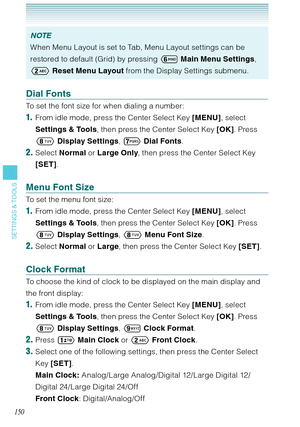 Page 151150
SETTINGS & TOOLS
NOTE
When Menu Layout is set to Tab, Menu Layout settings can be 
restored to default (Grid) by pressing 	 Main Menu Settings, 
 Reset Menu Layout from the Display Settings submenu. 
Dial Fonts
To set the font size for when dialing a number: 
1.  From idle mode, press the Center Select Key [MENU], select 
Settings & Tools, then press the Center Select Key [OK]. Press 
 Display Settings, 
 Dial Fonts.
2. Select Normal or Large Only, then press the Center Select Key 
[SET]. 
Menu...