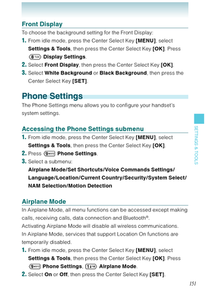 Page 152151
SETTINGS & TOOLS
Front Display
To choose the background setting for the Front Display:
1.  From idle mode, press the Center Select Key [MENU], select 
Settings & Tools, then press the Center Select Key [OK]. Press 
 Display Settings.
2. Select Front Display, then press the Center Select Key [OK].
3. Select White Background or Black Background, then press the 
Center Select Key [SET].
Phone Settings
The Phone Settings menu allows you to configure your handset’s 
system settings.
Accessing the Phone...