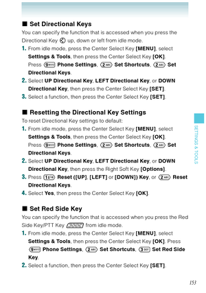 Page 154153
SETTINGS & TOOLS
Set Directional Keys
You can specify the function that is accessed when you press the 
Directional Key  up, down or left from idle mode. 
1.  From idle mode, press the Center Select Key [MENU], select 
Settings & Tools, then press the Center Select Key [OK]. 
Press  Phone Settings,  Set Shortcuts,  Set 
Directional Keys.
2. Select UP Directional Key, LEFT Directional Key, or DOWN 
Directional Key, then press the Center Select Key [SET].
3. Select a function, then press the Center...