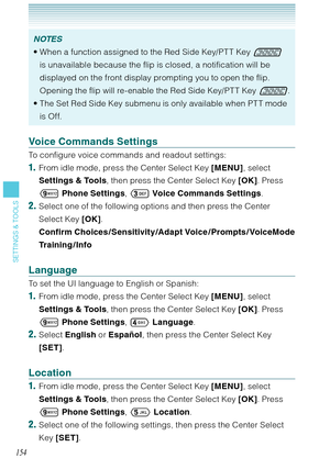 Page 155154
SETTINGS & TOOLS
NOTES
When a function assigned to the Red Side Key/PT T Key  
is unavailable because the flip is closed, a notification will be 
displayed on the front display prompting you to open the flip. 
Opening the flip will re-enable the Red Side Key/PT T Key .
The Set Red Side Key submenu is only available when PT T mode 
is Off.  •
•
Voice Commands Settings
To configure voice commands and readout settings: 
1.  From idle mode, press the Center Select Key [MENU], select 
Settings & Tools,...