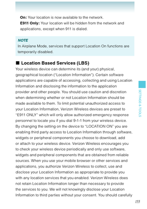 Page 156155
SETTINGS & TOOLS
On: Your location is now available to the network.
E911 Only: Your location will be hidden from the network and 
applications, except when 911 is dialed.
NOTE
In Airplane Mode, services that support Location On functions are 
temporarily disabled. 
Location Based Services (LBS)
Your wireless device can determine its (and your) physical, 
geographical location (“Location Information”). Certain software 
applications are capable of accessing, collecting and using Location 
Information...