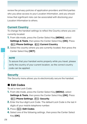 Page 157156
SETTINGS & TOOLS
review the privacy policies of application providers and third parties 
who you allow access to your Location Information, and you should 
know that significant risks can be associated with disclosing your 
Location Information to others.
Current Country
To change the handset settings to reflect the Country where you are 
currently located: 
1.  From idle mode, press the Center Select Key [MENU], select 
Settings & Tools, then press the Center Select Key [OK]. Press 
 Phone...