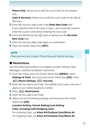 Page 158157
SETTINGS & TOOLS
Phone Only: Allows you to edit the Lock Code for the handset 
only. 
Calls & Services: Allows you to edit the Lock Code for all Calls & 
Services. 
5. Enter the new four-digit code in the Enter New Code field. 
If you selected Calls & Services in step 4, you would also need to 
enter the current code before entering the new code.
6. Press the Directional Key  down to advance to the Re-enter 
New Code field.
7.  Enter the new four-digit code again as confirmation.
8. Press the Center...