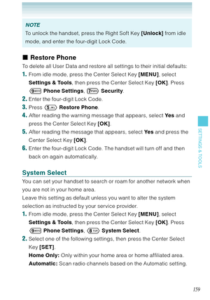 Page 160159
SETTINGS & TOOLS
NOTE
To unlock the handset, press the Right Soft Key [Unlock] from idle 
mode, and enter the four-digit Lock Code. 
Restore Phone
To delete all User Data and restore all settings to their initial defaults: 
1.  From idle mode, press the Center Select Key [MENU], select 
Settings & Tools, then press the Center Select Key [OK]. Press 
 Phone Settings, 
 Security.
2. Enter the four-digit Lock Code.
3. Press  Restore Phone.
4. After reading the warning message that appears, select Ye s...