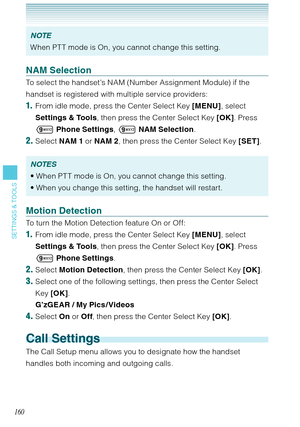 Page 161160
SETTINGS & TOOLS
NOTE
When PT T mode is On, you cannot change this setting.
NAM Selection
To select the handset’s NAM (Number Assignment Module) if the 
handset is registered with multiple service providers: 
1.  From idle mode, press the Center Select Key [MENU], select 
Settings & Tools, then press the Center Select Key [OK]. Press 
 Phone Settings,  NAM Selection.
2. Select NAM 1 or NAM 2, then press the Center Select Key [SET]. 
NOTES
When PT T mode is On, you cannot change this setting. 
When...