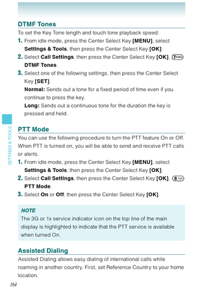 Page 165164
SETTINGS & TOOLS
DTMF Tones
To set the Key Tone length and touch tone playback speed: 
1.  From idle mode, press the Center Select Key [MENU], select 
Settings & Tools, then press the Center Select Key [OK]. 
2. Select Call Settings, then press the Center Select Key [OK], 
 
DTMF Tones.
3. Select one of the following settings, then press the Center Select 
Key [SET]. 
Normal: Sends out a tone for a fixed period of time even if you 
continue to press the key. 
Long: Sends out a continuous tone for the...
