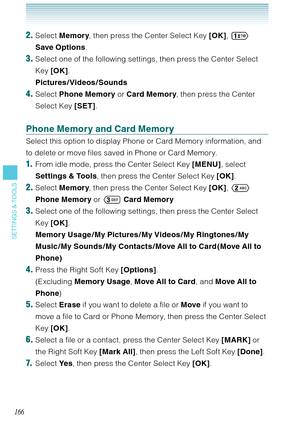 Page 167166
SETTINGS & TOOLS
2. Select Memory, then press the Center Select Key [OK],  
Save Options.
3. Select one of the following settings, then press the Center Select 
Key [OK].  
Pictures /Videos /Sounds
4. Select Phone Memory or Card Memory, then press the Center 
Select Key [SET]. 
Phone Memory and Card Memory
Select this option to display Phone or Card Memory information, and 
to delete or move files saved in Phone or Card Memory. 
1.  From idle mode, press the Center Select Key [MENU], select...