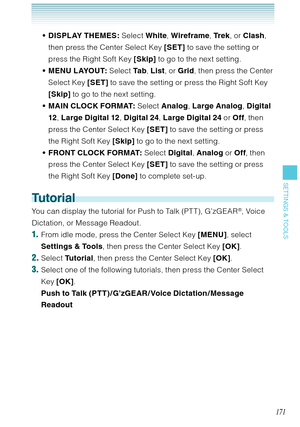 Page 172171
SETTINGS & TOOLS
DISPLAY THEMES: Select White, Wireframe, Tr e k, or Clash, 
then press the Center Select Key [SET] to save the setting or 
press the Right Soft Key [Skip] to go to the next setting.
MENU LAYOUT: Select Ta b, List, or Grid, then press the Center 
Select Key [SET] to save the setting or press the Right Soft Key 
[Skip] to go to the next setting.
MAIN CLOCK FORMAT: Select Analog, Large Analog, Digital 
12, Large Digital 12, Digital 24, Large Digital 24 or Off, then 
press the Center...