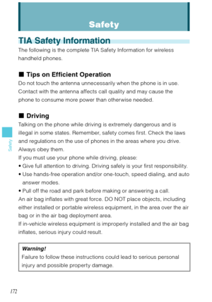 Page 173172
Safety
TIA Safety Information
The following is the complete TIA Safety Information for wireless 
handheld phones.
Tips on Efficient Operation
Do not touch the antenna unnecessarily when the phone is in use. 
Contact with the antenna affects call quality and may cause the 
phone to consume more power than otherwise needed.
Driving
Talking on the phone while driving is extremely dangerous and is 
illegal in some states. Remember, safety comes first. Check the laws 
and regulations on the use of phones...