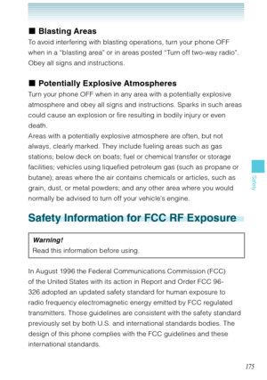 Page 176175
Safety
Blasting Areas 
To avoid interfering with blasting operations, turn your phone OFF 
when in a “blasting area” or in areas posted “Turn off two-way radio”. 
Obey all signs and instructions.
Potentially Explosive Atmospheres
Turn your phone OFF when in any area with a potentially explosive 
atmosphere and obey all signs and instructions. Sparks in such areas 
could cause an explosion or fire resulting in bodily injury or even 
death. 
Areas with a potentially explosive atmosphere are often, but...