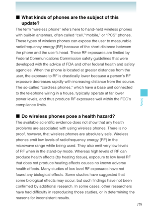Page 180179
Safety
What kinds of phones are the subject of this 
update?
The term “wireless phone” refers here to hand-held wireless phones 
with built-in antennas, often called “cell,”“mobile,” or “PCS” phones. 
These types of wireless phones can expose the user to measurable 
radiofrequency energy (RF) because of the short distance between 
the phone and the user’s head. These RF exposures are limited by 
Federal Communications Commission safety guidelines that were 
developed with the advice of FDA and other...