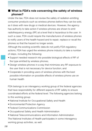 Page 181180
Safety
What is FDA’s role concerning the safety of wireless 
phones?
Under the law, FDA does not review the safety of radiation-emitting 
consumer products such as wireless phones before they can be sold, 
as it does with new drugs or medical devices. However, the agency 
has authority to take action if wireless phones are shown to emit 
radiofrequency energy (RF) at a level that is hazardous to the user. In 
such a case, FDA could require the manufacturers of wireless phones 
to notify users of the...