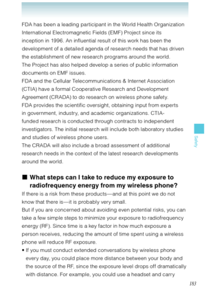 Page 184183
Safety
FDA has been a leading participant in the World Health Organization 
International Electromagnetic Fields (EMF) Project since its 
inception in 1996. An influential result of this work has been the 
development of a detailed agenda of research needs that has driven 
the establishment of new research programs around the world. 
The Project has also helped develop a series of public information 
documents on EMF issues.
FDA and the Cellular Telecommunications & Internet Association 
(CTIA) have...