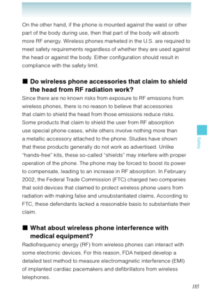 Page 186185
Safety
On the other hand, if the phone is mounted against the waist or other 
part of the body during use, then that part of the body will absorb 
more RF energy. Wireless phones marketed in the U.S. are required to 
meet safety requirements regardless of whether they are used against 
the head or against the body. Either configuration should result in 
compliance with the safety limit.
Do wireless phone accessories that claim to shield 
the head from RF radiation work?
Since there are no known risks...