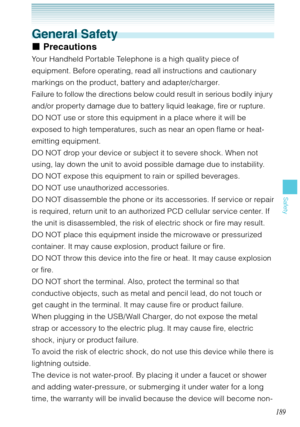 Page 190189
Safety
General Safety
Precautions
Your Handheld Portable Telephone is a high quality piece of 
equipment. Before operating, read all instructions and cautionary 
markings on the product, battery and adapter/charger. 
Failure to follow the directions below could result in serious bodily injury 
and/or property damage due to battery liquid leakage, fire or rupture.
DO NOT use or store this equipment in a place where it will be 
exposed to high temperatures, such as near an open flame or heat-
emitting...