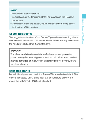 Page 2019
Getting Started with Your Phone
NOTE
To maintain water resistance:
Securely close the Charging/Data Port cover and the Headset 
Jack cover. 
Completely close the battery cover and slide the battery cover 
lock to the LOCK position.  •
•
Shock Resistance
The rugged construction of the Ravine™ provides outstanding shock 
and vibration resistance. The tested device meets the requirements of 
the MIL-STD-810G (Drop 1.5m) standard.
Warning !
The shock and vibration resistance features do not guarantee...