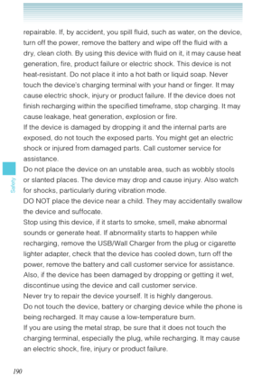 Page 191190
Safety
repairable. If, by accident, you spill fluid, such as water, on the device, 
turn off the power, remove the battery and wipe off the fluid with a 
dry, clean cloth. By using this device with fluid on it, it may cause heat 
generation, fire, product failure or electric shock. This device is not 
heat-resistant. Do not place it into a hot bath or liquid soap. Never 
touch the device’s charging terminal with your hand or finger. It may 
cause electric shock, injury or product failure. If the...