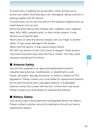 Page 192191
Safety
To avoid injury or getting into an accident, check around you to 
ensure your safety while placing a call, messaging, taking a picture or 
playing a game with this device.
To avoid injury, do not use this device if the earpiece magnet picks up 
metal objects such as pins.
Never bring the device near a floppy disk, magnetic card, magnetic 
tape, MOs, MDs, prepaid cards, or other similar objects. It may 
destroy or corrupt the data.
Never press or poke the phone’s display with your finger or...