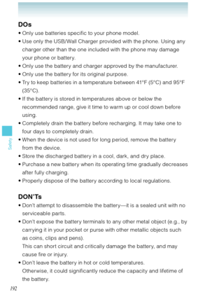 Page 193192
Safety
DOs
Only use batteries specific to your phone model.
Use only the USB/ Wall Charger provided with the phone. Using any 
charger other than the one included with the phone may damage 
your phone or battery.
Only use the battery and charger approved by the manufacturer.
Only use the battery for its original purpose.
Try to keep batteries in a temperature between 41°F (5°C) and 95°F 
(3 5°C).
If the battery is stored in temperatures above or below the 
recommended range, give it time to warm up...