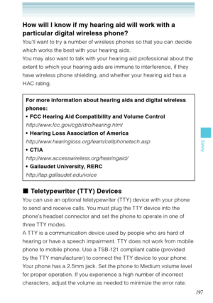 Page 198197
Safety
How will I know if my hearing aid will work with a 
particular digital wireless phone? 
You’ll want to try a number of wireless phones so that you can decide 
which works the best with your hearing aids. 
You may also want to talk with your hearing aid professional about the 
extent to which your hearing aids are immune to interference, if they 
have wireless phone shielding, and whether your hearing aid has a 
HAC rating. 
For more information about hearing aids and digital wireless 
phones:...