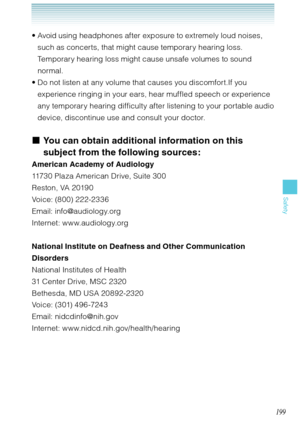 Page 200199
Safety
Avoid using headphones after exposure to extremely loud noises, 
such as concerts, that might cause temporary hearing loss. 
Temporary hearing loss might cause unsafe volumes to sound 
normal.
Do not listen at any volume that causes you discomfort.If you 
experience ringing in your ears, hear muffled speech or experience 
any temporary hearing difficulty after listening to your portable audio 
device, discontinue use and consult your doctor.
You can obtain additional information on this...