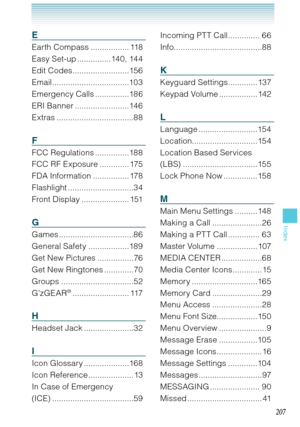 Page 208207
Index
207
E
Earth Compass ................. 118
Easy Set-up ...............140, 144
Edit Codes .........................156
Email ..................................103
Emergency Calls ...............186
ERI Banner ........................146
Extras ..................................88
F
FCC Regulations ...............188
FCC RF Exposure ............. 175
FDA Information ................ 178
Flashlight .............................34
Front Display ..................... 151
G
Games...