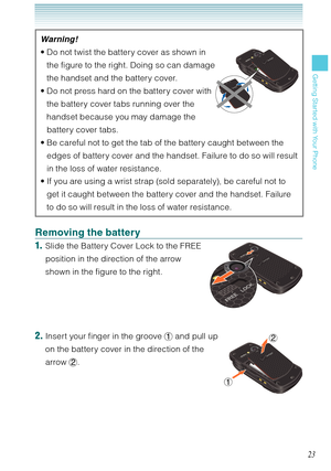 Page 2423
Getting Started with Your Phone
Warning !
Do not twist the battery cover as shown in  
the figure to the right. Doing so can damage  
the handset and the battery cover. 
Do not press hard on the battery cover with  
the battery cover tabs running over the  
handset because you may damage the  
battery cover tabs. 
Be careful not to get the tab of the battery caught between the 
edges of battery cover and the handset. Failure to do so will result 
in the loss of water resistance. 
If you are using a...