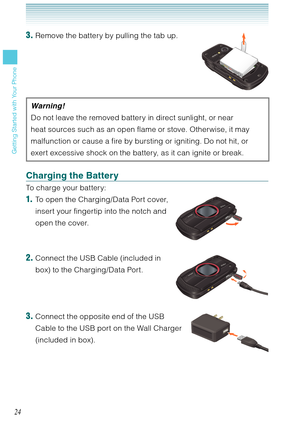 Page 2524
Getting Started with Your Phone
3. Remove the battery by pulling the tab up.
Warning !
Do not leave the removed battery in direct sunlight, or near 
heat sources such as an open flame or stove. Otherwise, it may 
malfunction or cause a fire by bursting or igniting. Do not hit, or 
exert excessive shock on the battery, as it can ignite or break. 
Charging the Battery 
To charge your battery: 
1.  To open the Charging/Data Port cover,  
insert your fingertip into the notch and 
open the cover. 
2....