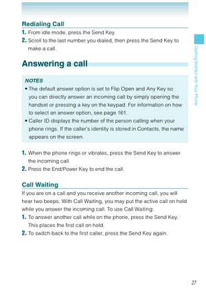 Page 2827
Getting Started with Your Phone
Redialing Call
1.  From idle mode, press the Send Key. 
2. Scroll to the last number you dialed, then press the Send Key to 
make a call. 
Answering a call
NOTES
The default answer option is set to Flip Open and Any Key so 
you can directly answer an incoming call by simply opening the 
handset or pressing a key on the keypad. For information on how 
to select an answer option, see page 161.
Caller ID displays the number of the person calling when your 
phone rings. If...