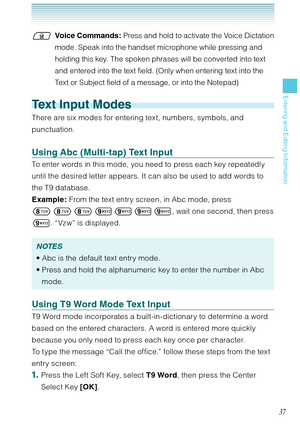 Page 3837
Entering and Editing Information
Voice Commands: Press and hold to activate the Voice Dictation 
mode. Speak into the handset microphone while pressing and 
holding this key. The spoken phrases will be converted into text 
and entered into the text field. (Only when entering text into the 
Text or Subject field of a message, or into the Notepad)
Text Input Modes
There are six modes for entering text, numbers, symbols, and 
punctuation. 
Using Abc (Multi-tap) Text Input
To enter words in this mode,...