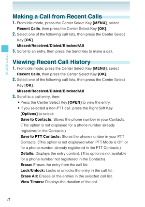 Page 4342
RECENT CALLS
Making a Call from Recent Calls
1.  From idle mode, press the Center Select Key [MENU], select 
Recent Calls, then press the Center Select Key [OK]. 
2. Select one of the following call lists, then press the Center Select 
Key [OK].  
Missed /Received /Dialed /Blocked /All
3. Scroll to an entry, then press the Send Key to make a call. 
Viewing Recent Call History
1.  From idle mode, press the Center Select Key [MENU], select 
Recent Calls, then press the Center Select Key [OK]. 
2. Select...